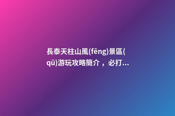 長泰天柱山風(fēng)景區(qū)游玩攻略簡介，必打卡景點(diǎn)介紹